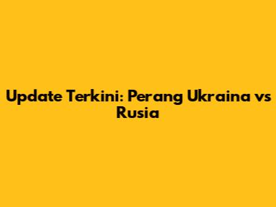 Update Terkini: Perang Ukraina vs Rusia