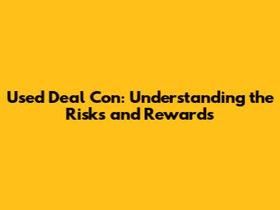 Used Deal Con: Understanding the Risks and Rewards