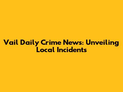 Vail Daily Crime News: Unveiling Local Incidents