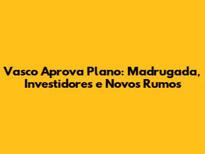 Vasco Aprova Plano: Madrugada, Investidores e Novos Rumos
