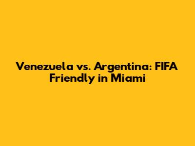 Venezuela vs. Argentina: FIFA Friendly in Miami