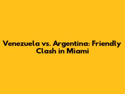 Venezuela vs. Argentina: Friendly Clash in Miami