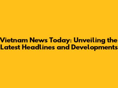 Vietnam News Today: Unveiling the Latest Headlines and Developments