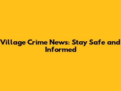 Village Crime News: Stay Safe and Informed
