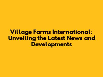 Village Farms International: Unveiling the Latest News and Developments