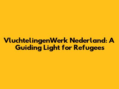 VluchtelingenWerk Nederland: A Guiding Light for Refugees