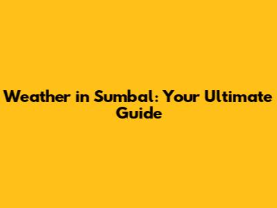 Weather in Sumbal: Your Ultimate Guide