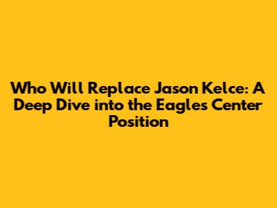 Who Will Replace Jason Kelce: A Deep Dive into the Eagles' Center Position