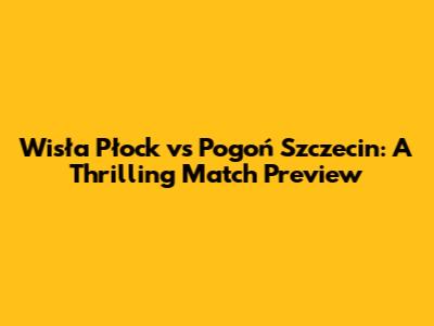 Wisła Płock vs Pogoń Szczecin: A Thrilling Match Preview