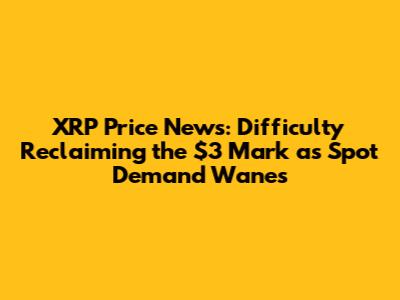 XRP Price News: Difficulty Reclaiming the $3 Mark as Spot Demand Wanes