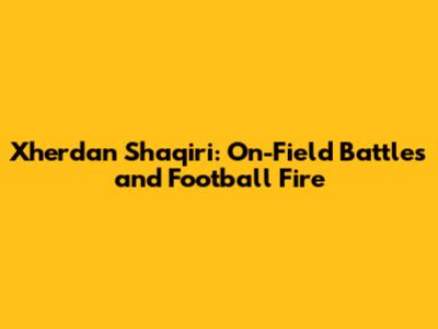 Xherdan Shaqiri: On-Field Battles and Football Fire