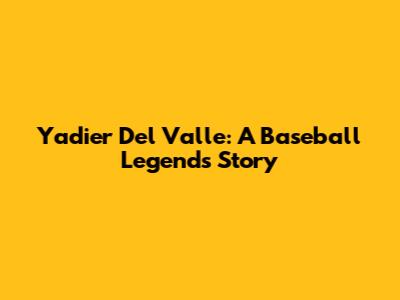 Yadier Del Valle: A Baseball Legend's Story