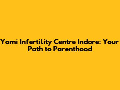 Yami Infertility Centre Indore: Your Path to Parenthood
