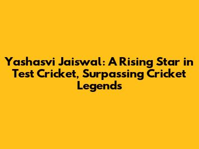 Yashasvi Jaiswal: A Rising Star in Test Cricket, Surpassing Cricket Legends