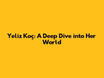 Yeliz Koç: A Deep Dive into Her World