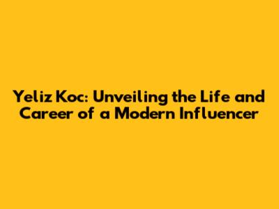Yeliz Koc: Unveiling the Life and Career of a Modern Influencer