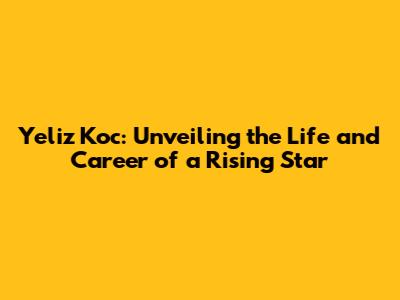 Yeliz Koc: Unveiling the Life and Career of a Rising Star