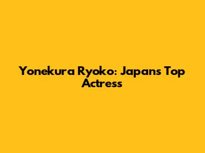 Yonekura Ryoko: Japan's Top Actress