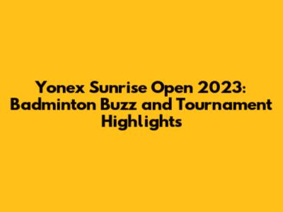 Yonex Sunrise Open 2023: Badminton Buzz and Tournament Highlights