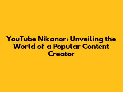 YouTube Nikanor: Unveiling the World of a Popular Content Creator