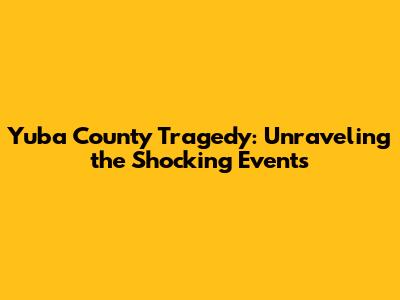 Yuba County Tragedy: Unraveling the Shocking Events