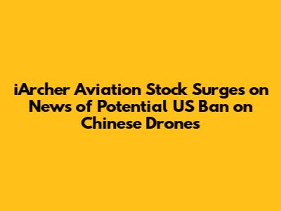 iArcher Aviation Stock Surges on News of Potential US Ban on Chinese Drones