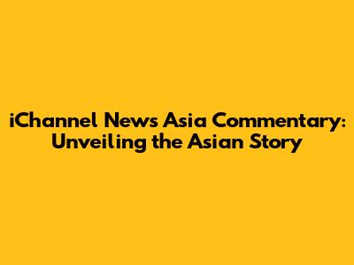 iChannel News Asia Commentary: Unveiling the Asian Story