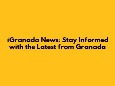 iGranada News: Stay Informed with the Latest from Granada