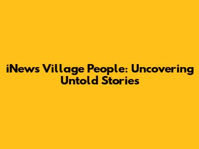 iNews Village People: Uncovering Untold Stories
