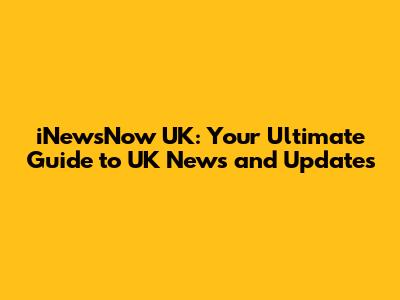 iNewsNow UK: Your Ultimate Guide to UK News and Updates