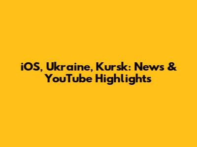 iOS, Ukraine, Kursk: News & YouTube Highlights