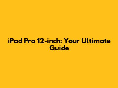 iPad Pro 12-inch: Your Ultimate Guide