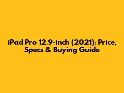 iPad Pro 12.9-inch (2021): Price, Specs & Buying Guide