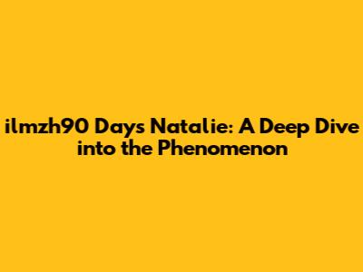 ilmzh90 Days Natalie: A Deep Dive into the Phenomenon
