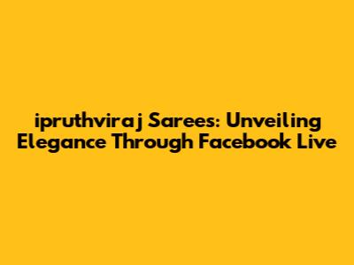 ipruthviraj Sarees: Unveiling Elegance Through Facebook Live